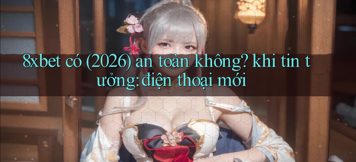 8xbet có (2026) an toàn không khi tin tưởng điện thoại mới