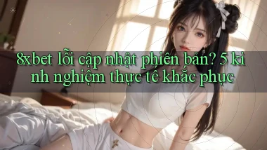 8xbet lỗi cập nhật phiên bản 5 kinh nghiệm thực tế khắc phục