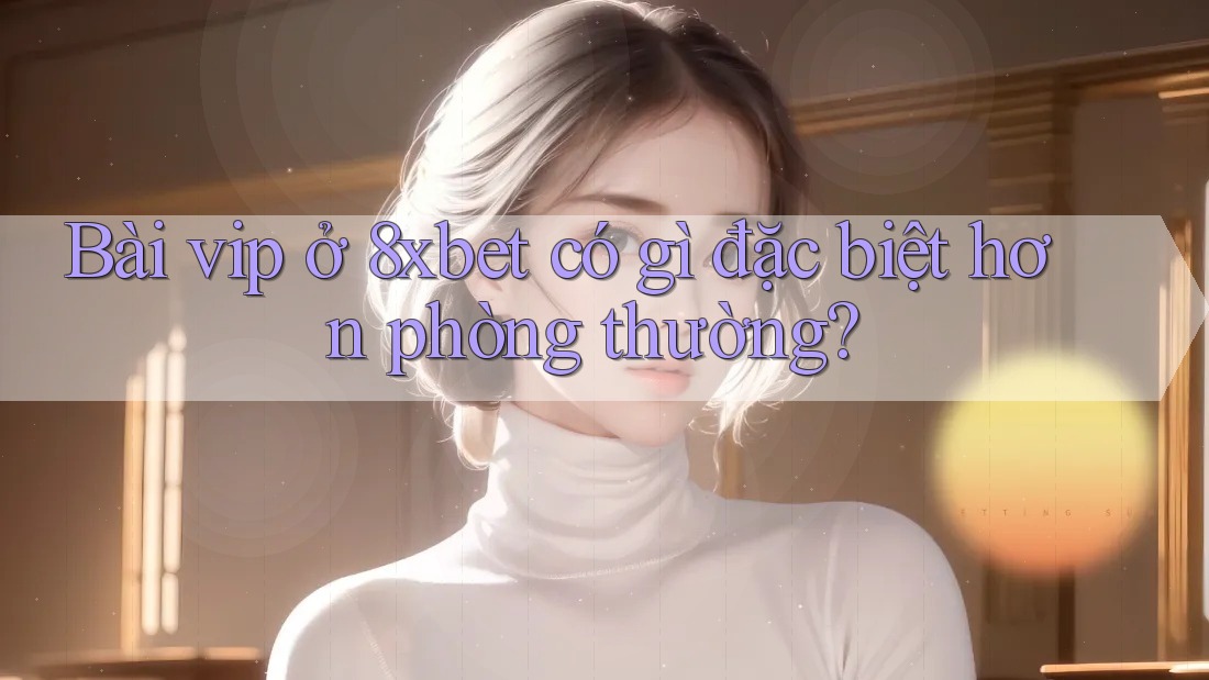 Bài vip ở 8xbet có gì đặc biệt hơn phòng thường? Bài vip ở 8xbet có gì đặc biệt hơn phòng thường?