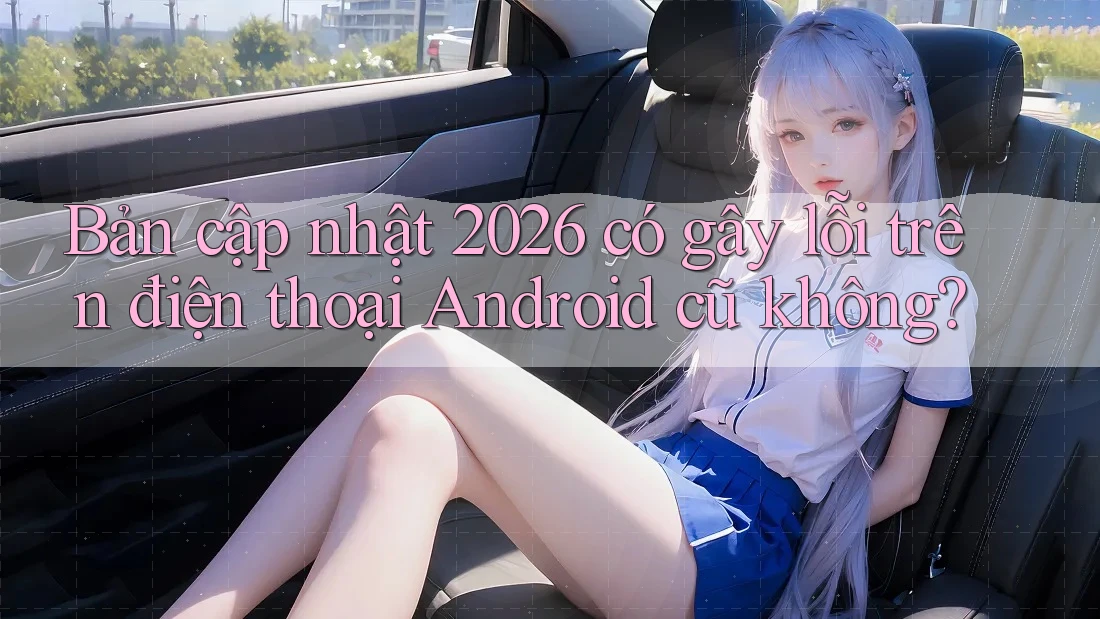 Bản cập nhật 2026 có gây lỗi trên điện thoại Android cũ không? Bản cập nhật 2026 có gây lỗi trên điện thoại Android cũ không?