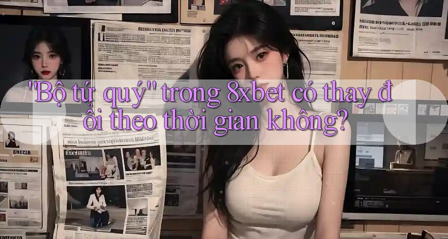 “Bộ tứ quý” trong 8xbet có thay đổi theo thời gian không?