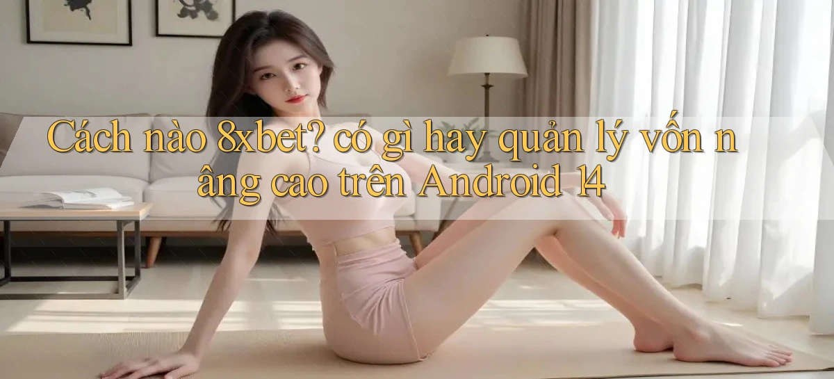 Cách nào 8xbet có gì hay quản lý vốn nâng cao trên Android 14