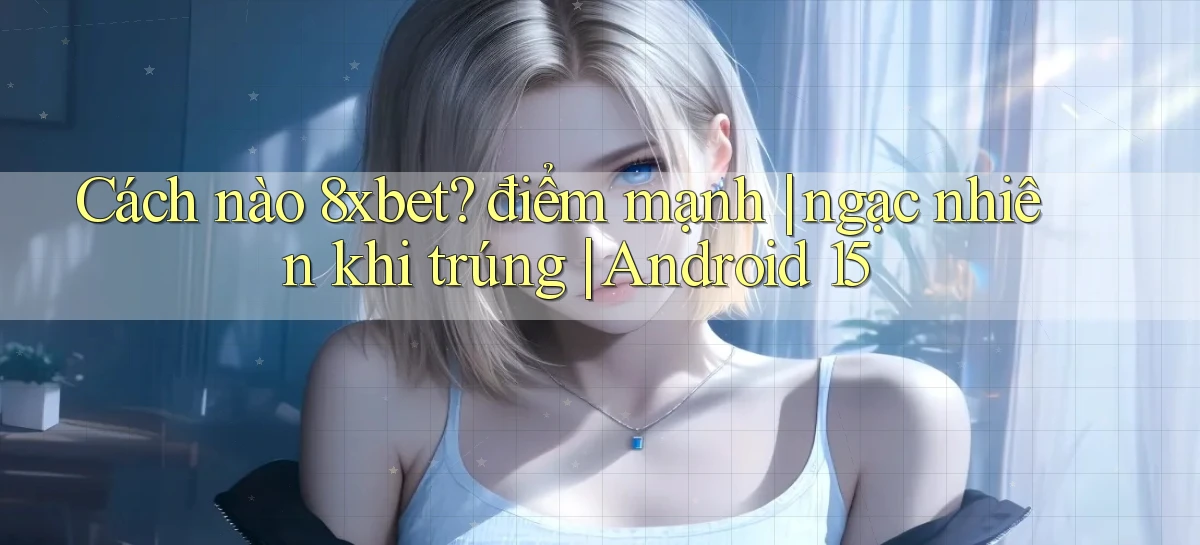 Cách nào 8xbet điểm mạnh ngạc nhiên khi trúng Android 15