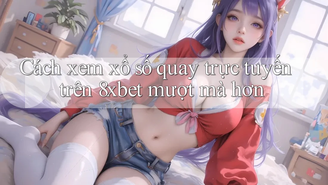 Cách xem xổ số quay trực tuyến trên 8xbet mượt mà hơn