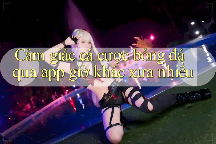 Cảm giác cá cược bóng đá qua app giờ khác xưa nhiều