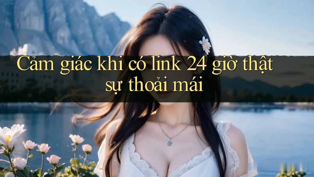 Cảm giác khi có link 24 giờ thật sự thoải mái Cảm giác khi có link 24 giờ thật sự thoải mái