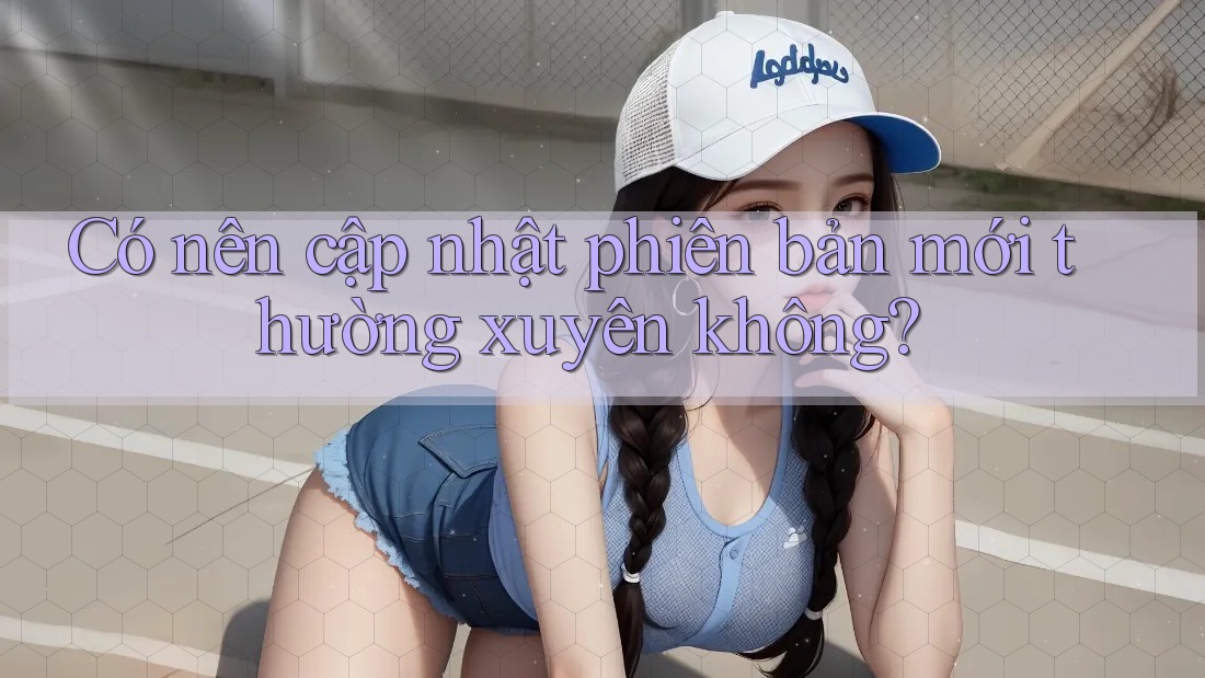 Có nên cập nhật phiên bản mới thường xuyên không? Có nên cập nhật phiên bản mới thường xuyên không?