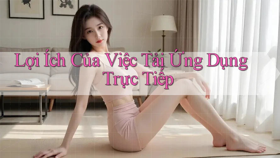 Lợi Ích Của Việc Tải Ứng Dụng Trực Tiếp