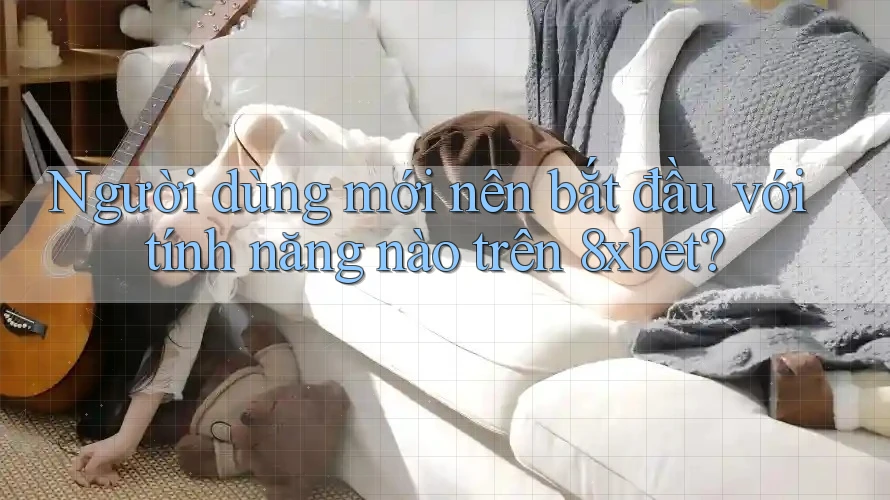 Người dùng mới nên bắt đầu với tính năng nào trên 8xbet?
