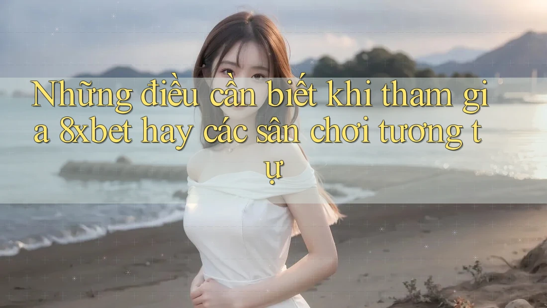 Những điều cần biết khi tham gia 8xbet hay các sân chơi tương tự