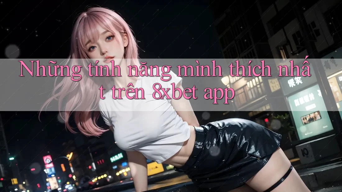 Những tính năng mình thích nhất trên 8xbet app