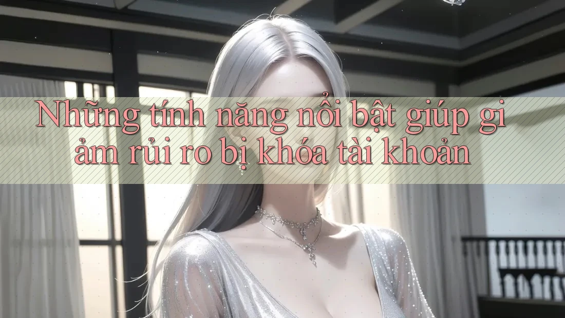 Những tính năng nổi bật giúp giảm rủi ro bị khóa tài khoản
