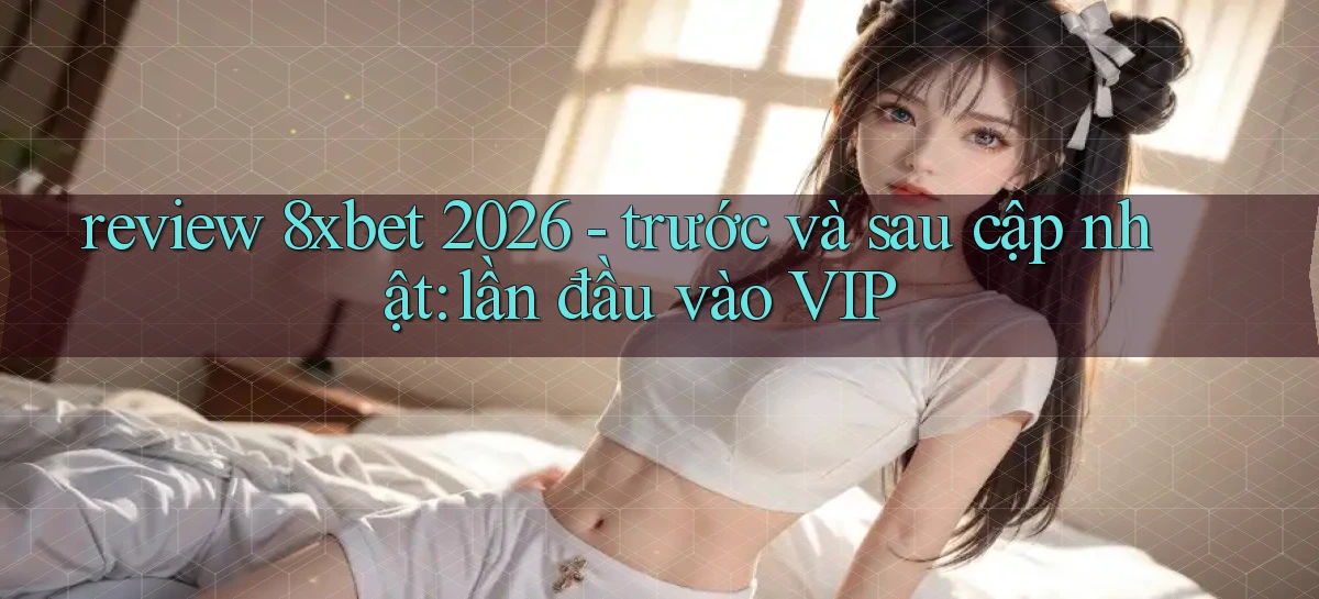 review 8xbet 2026   trước và sau cập nhật lần đầu vào VIP