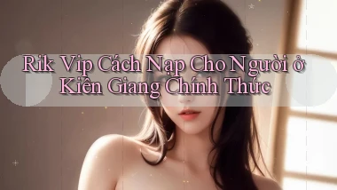 rik vip cách nạp cho người ở Kiên Giang chính thức