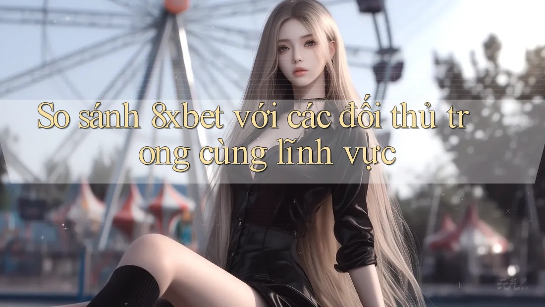 So sánh 8xbet với các đối thủ trong cùng lĩnh vực
