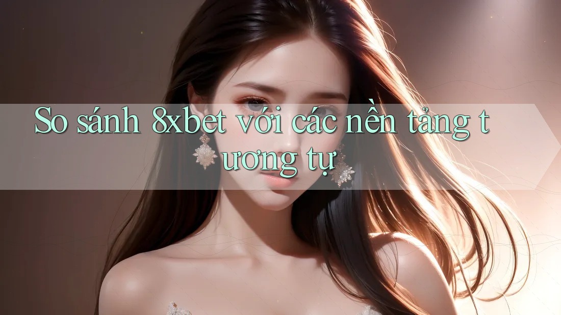 So sánh 8xbet với các nền tảng tương tự