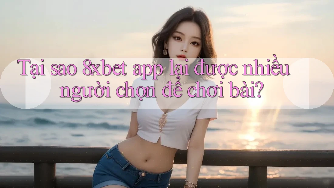 Tại sao 8xbet app lại được nhiều người chọn để chơi bài?