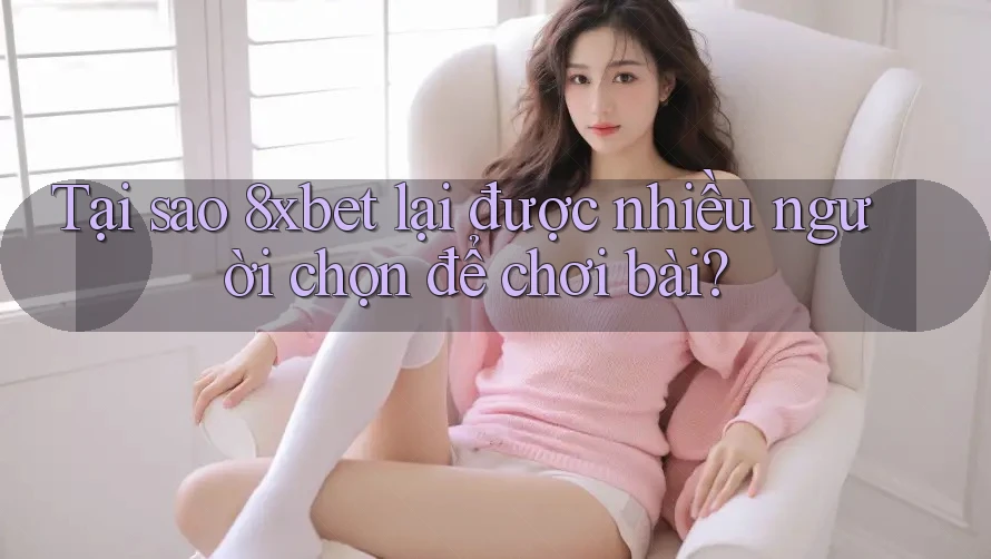 Tại sao 8xbet lại được nhiều người chọn để chơi bài?