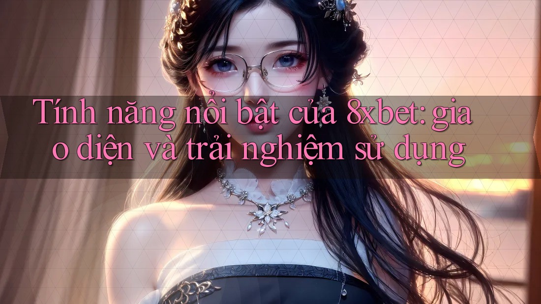 Tính năng nổi bật của 8xbet: giao diện và trải nghiệm sử dụng