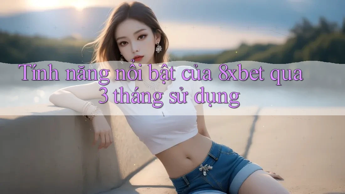 Tính năng nổi bật của 8xbet qua 3 tháng sử dụng