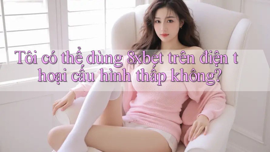 Tôi có thể dùng 8xbet trên điện thoại cấu hình thấp không? Tôi có thể dùng 8xbet trên điện thoại cấu hình thấp không?