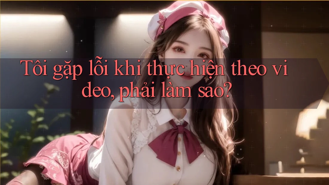 Tôi gặp lỗi khi thực hiện theo video, phải làm sao? Tôi gặp lỗi khi thực hiện theo video, phải làm sao?
