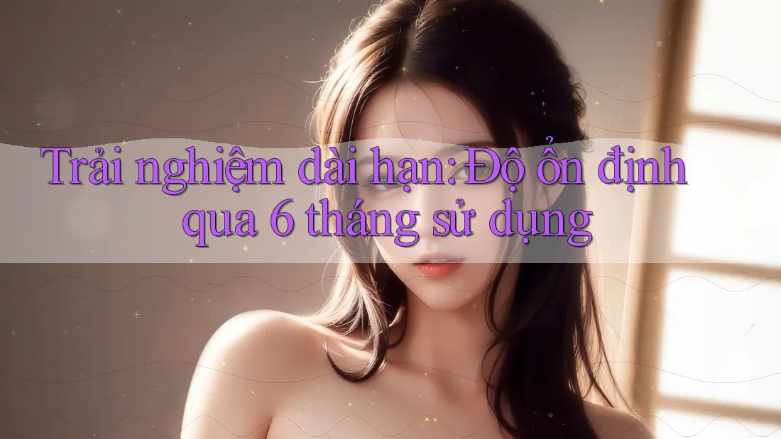 Trải nghiệm dài hạn — độ ổn định qua 6 tháng sử dụng