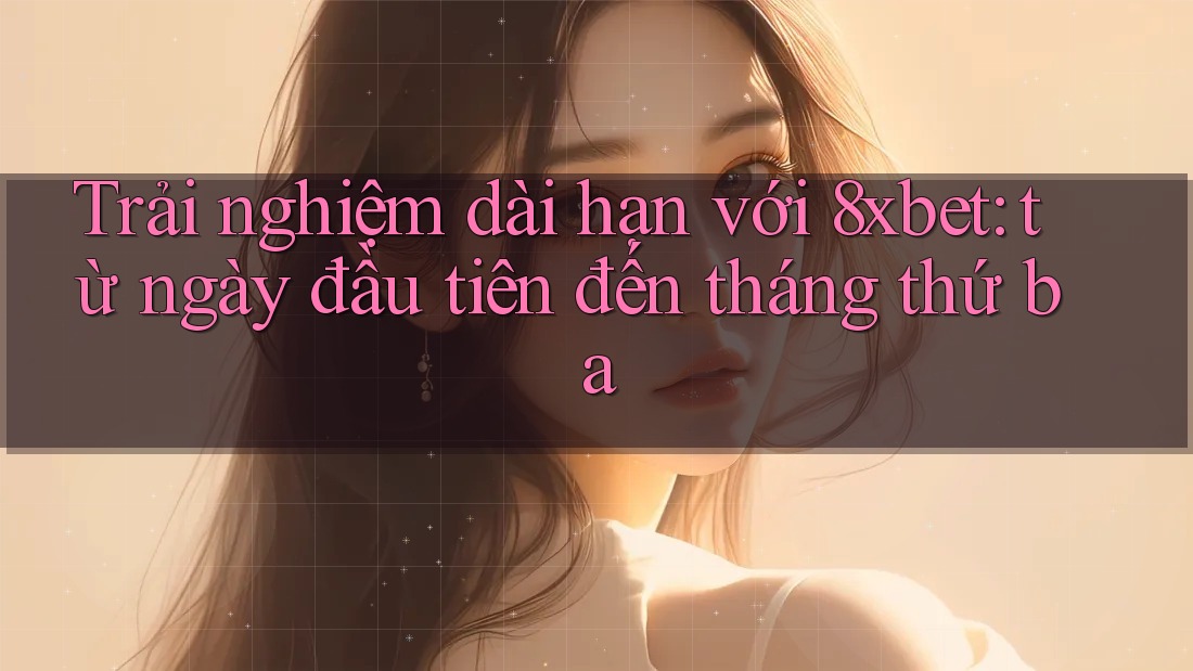 Trải nghiệm dài hạn với 8xbet: từ ngày đầu tiên đến tháng thứ ba
