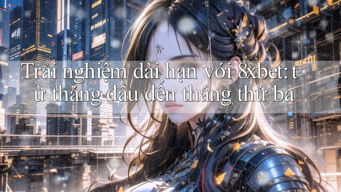 Trải nghiệm dài hạn với 8xbet: từ tháng đầu đến tháng thứ ba