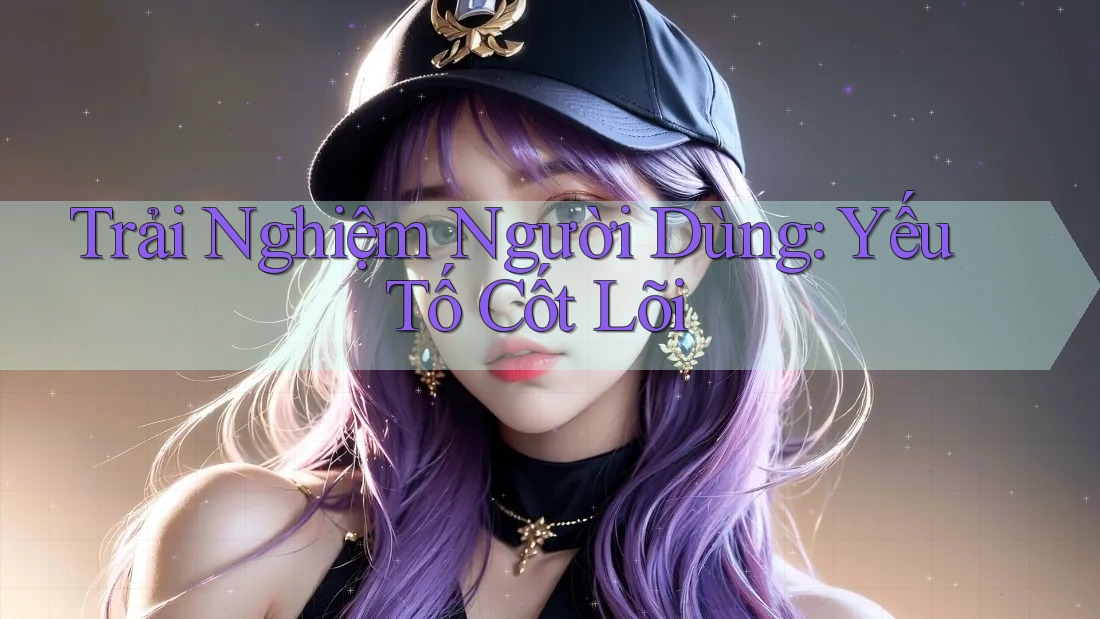 Trải Nghiệm Người Dùng: Yếu Tố Cốt Lõi