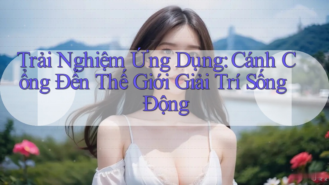 Trải Nghiệm Ứng Dụng: Cánh Cổng Đến Thế Giới Giải Trí Sống Động